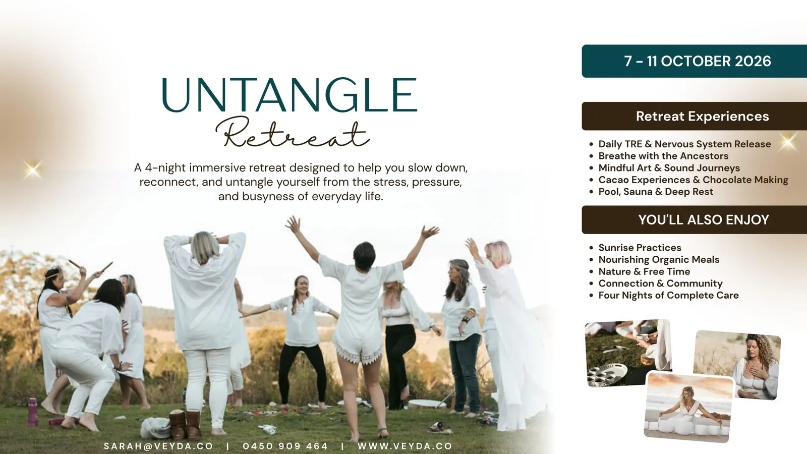 Ist möglicherweise ein Bild von Text „7-110CTOBER 2026 UNTANGLE Retreat A 4-night immersive retreat designed to help you slow down, reconnect, and untangle yourself from the stress, pressure, and busyness of everyday life. Retreat Experiences TRE Nervous System Release Breathe with Ancestors Mindful Art Sound Journeys Cacao Experiences Chocolate Making Pool, Sauna Deep Rest YOU'LL ALSO ENJOY Sunrise Practices Nourishing Organic Meals Nature Free Time Connection Community Four Nights of Complete Care SARAH@VEYDA.CO 0450 909 0450909464 464 WWW.VEYDA.CO“